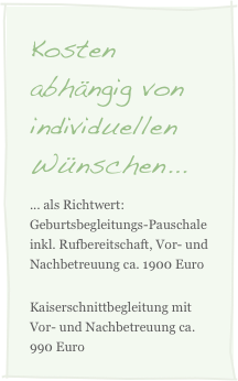 Kosten abhängig von individuellen Wünschen...
... als Richtwert: Geburtsbegleitungs-Pauschale inkl. Rufbereitschaft, Vor- und Nachbetreuung ca. 1900 Euro
Kaiserschnittbegleitung mit Vor- und Nachbetreuung ca. 990 Euro