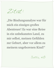Zitat:
„Die Bindungsanalyse war für mich ein einziges großes Abenteuer! Es war eine Reise in ein unbekanntes Land, zu mir selbst, meinen Gefühlen zur Geburt, aber vor allem zu meinem ungeborenen Kind!“
                                 Jutta, NÖ